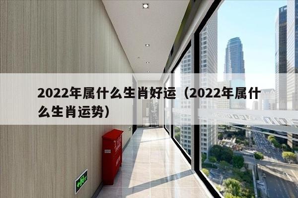 2022年属什么生肖好运（2022年属什么生肖运势）