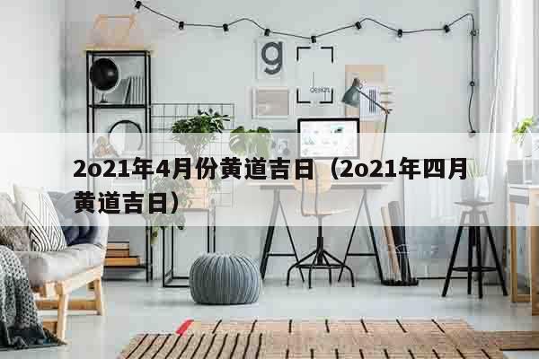 2o21年4月份黄道吉日（2o21年四月黄道吉日）