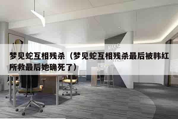 梦见蛇互相残杀（梦见蛇互相残杀最后被韩红所救最后她确死了）