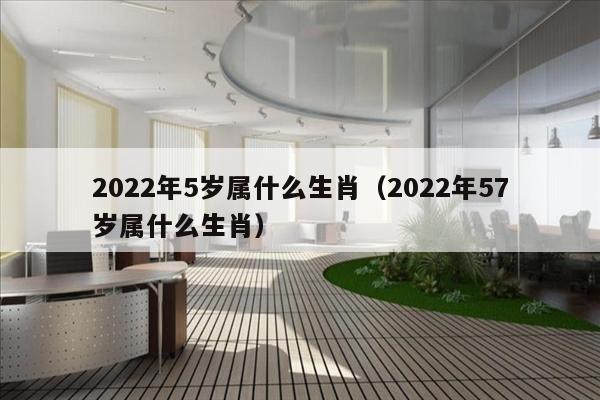 2022年5岁属什么生肖（2022年57岁属什么生肖）