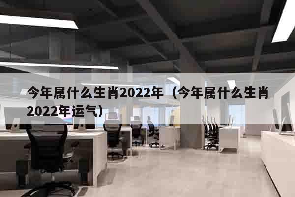 今年属什么生肖2022年（今年属什么生肖2022年运气）