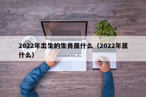 2022年出生的生肖属什么（2022年属什么）