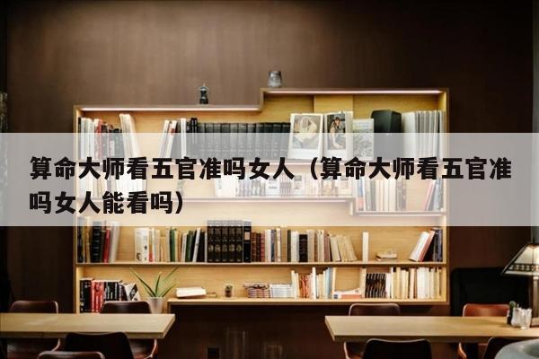 算命大师看五官准吗女人（算命大师看五官准吗女人能看吗）