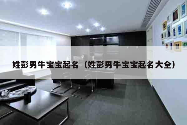 姓彭男牛宝宝起名（姓彭男牛宝宝起名大全）