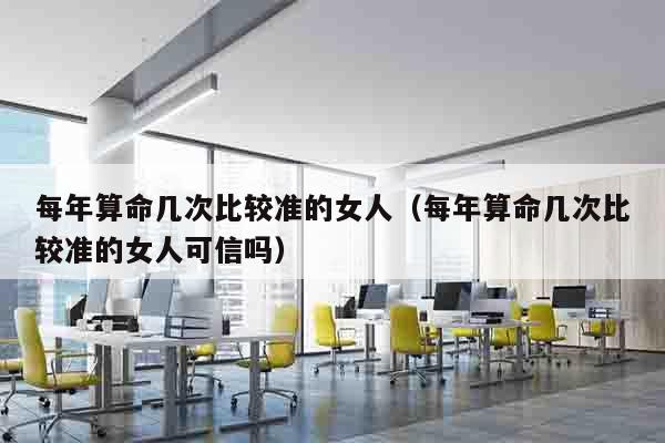 每年算命几次比较准的女人（每年算命几次比较准的女人可信吗）