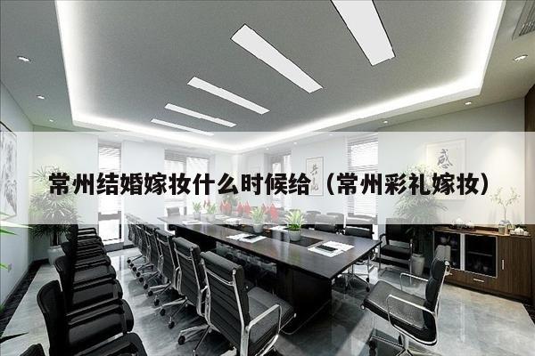 常州结婚嫁妆什么时候给（常州彩礼嫁妆）