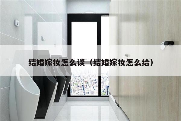 结婚嫁妆怎么谈（结婚嫁妆怎么给）