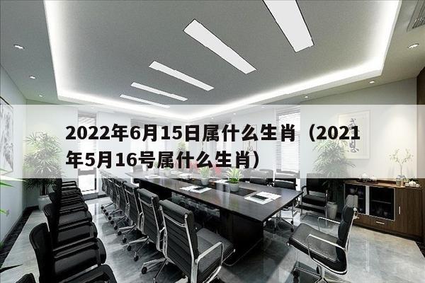 2022年6月15日属什么生肖（2021年5月16号属什么生肖）