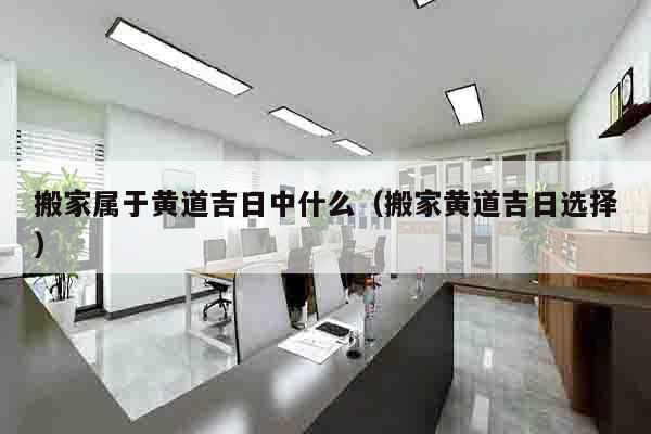 搬家属于黄道吉日中什么（搬家黄道吉日选择）