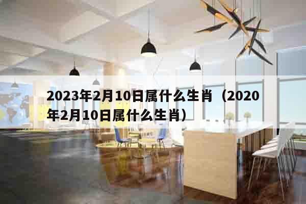 2023年2月10日属什么生肖（2020年2月10日属什么生肖）