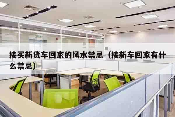 接买新货车回家的风水禁忌（接新车回家有什么禁忌）