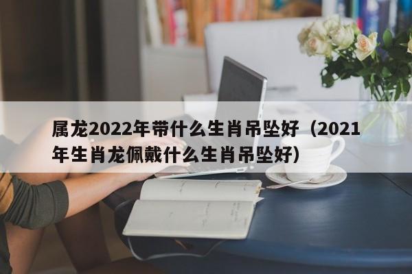 属龙2022年带什么生肖吊坠好（2021年生肖龙佩戴什么生肖吊坠好）