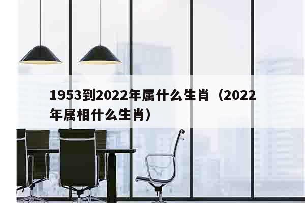 1953到2022年属什么生肖（2022年属相什么生肖）