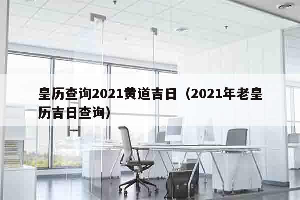 皇历查询2021黄道吉日（2021年老皇历吉日查询）