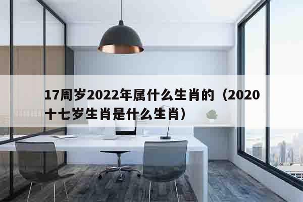 17周岁2022年属什么生肖的（2020十七岁生肖是什么生肖）