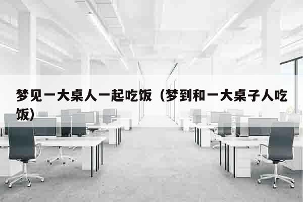 梦见一大桌人一起吃饭（梦到和一大桌子人吃饭）