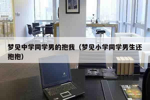 梦见中学同学男的抱我（梦见小学同学男生还抱抱）