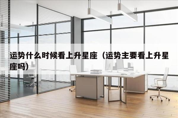 运势什么时候看上升星座（运势主要看上升星座吗）