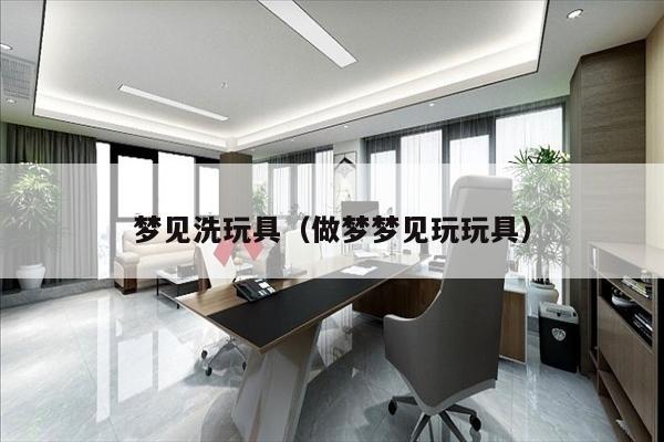 梦见洗玩具（做梦梦见玩玩具）