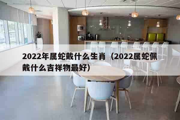 2022年属蛇戴什么生肖（2022属蛇佩戴什么吉祥物最好）