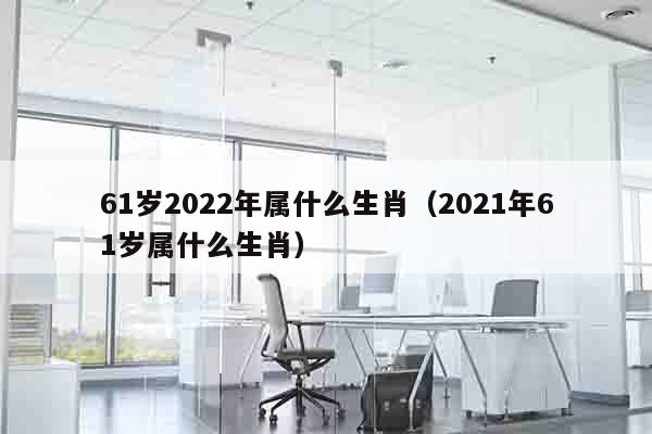 61岁2022年属什么生肖（2021年61岁属什么生肖）