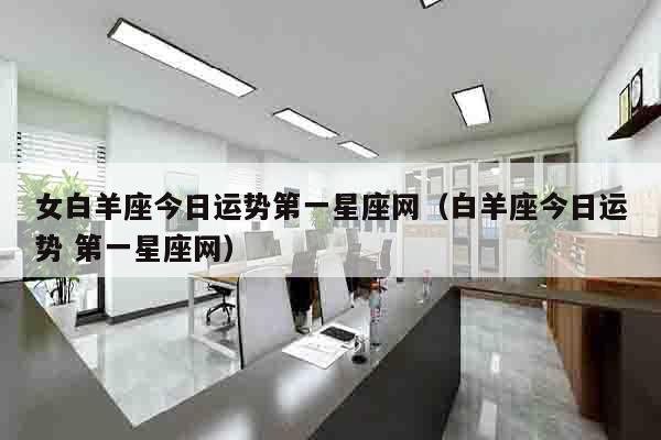 女白羊座今日运势第一星座网（白羊座今日运势 第一星座网）