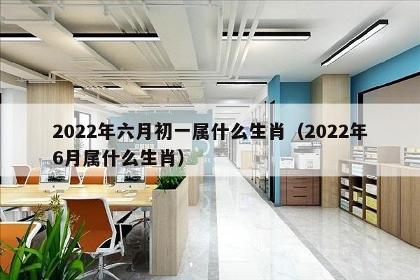 2022年六月初一属什么生肖（2022年6月属什么生肖）