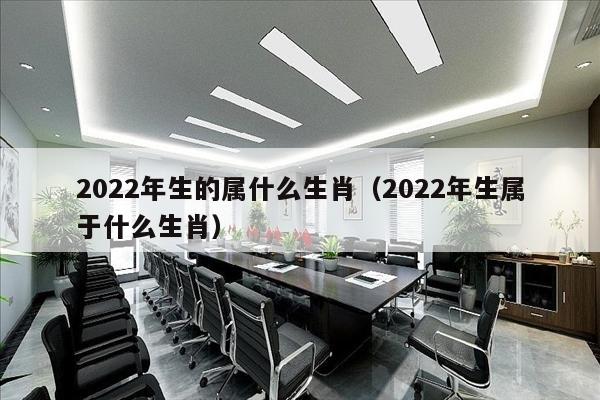 2022年生的属什么生肖（2022年生属于什么生肖）