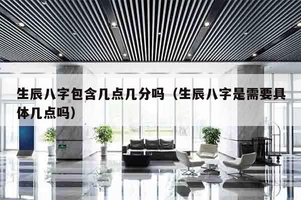 生辰八字包含几点几分吗（生辰八字是需要具体几点吗）
