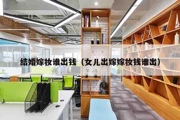 结婚嫁妆谁出钱（女儿出嫁嫁妆钱谁出）