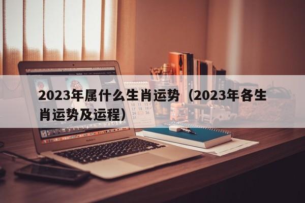 2023年属什么生肖运势（2023年各生肖运势及运程）