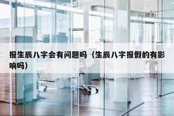 报生辰八字会有问题吗（生辰八字报假的有影响吗）