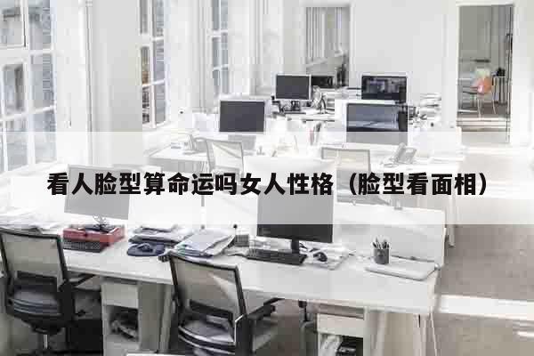 看人脸型算命运吗女人性格（脸型看面相）