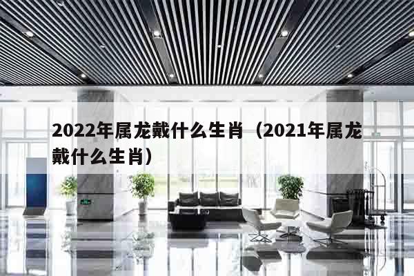 2022年属龙戴什么生肖（2021年属龙戴什么生肖）