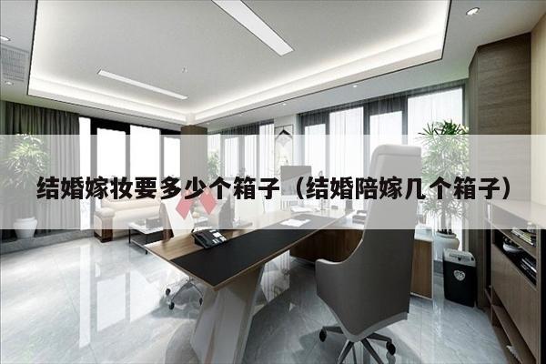 结婚嫁妆要多少个箱子（结婚陪嫁几个箱子）
