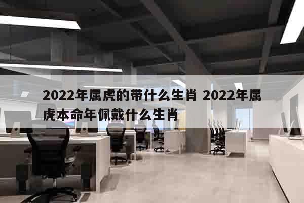2022年属虎的带什么生肖 2022年属虎本命年佩戴什么生肖