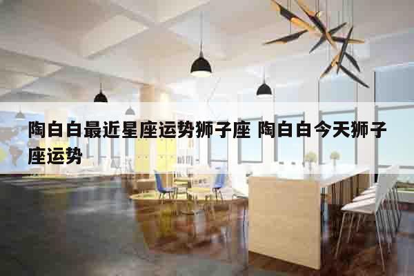 陶白白最近星座运势狮子座 陶白白今天狮子座运势