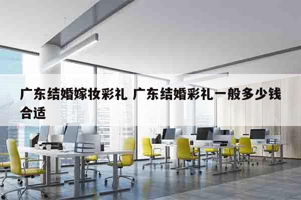 广东结婚嫁妆彩礼 广东结婚彩礼一般多少钱合适