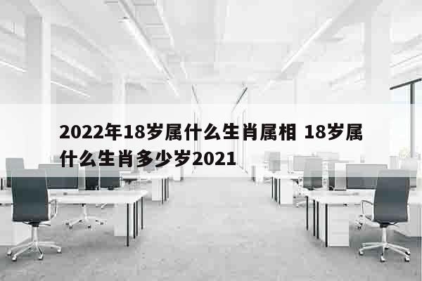 2022年18岁属什么生肖属相 18岁属什么生肖多少岁2021