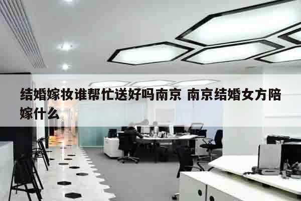 结婚嫁妆谁帮忙送好吗南京 南京结婚女方陪嫁什么