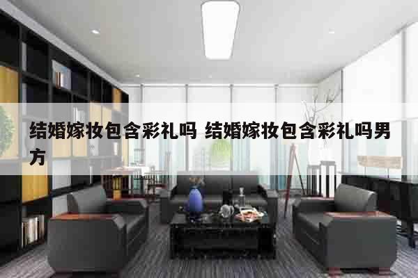 结婚嫁妆包含彩礼吗 结婚嫁妆包含彩礼吗男方