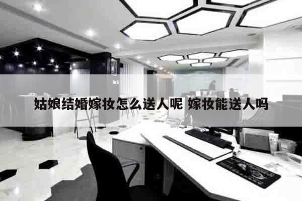姑娘结婚嫁妆怎么送人呢 嫁妆能送人吗