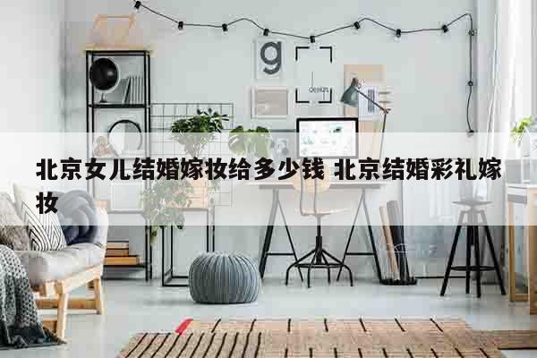 北京女儿结婚嫁妆给多少钱 北京结婚彩礼嫁妆
