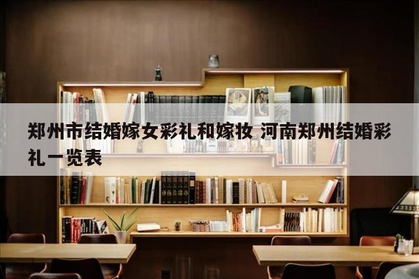 郑州市结婚嫁女彩礼和嫁妆 河南郑州结婚彩礼一览表