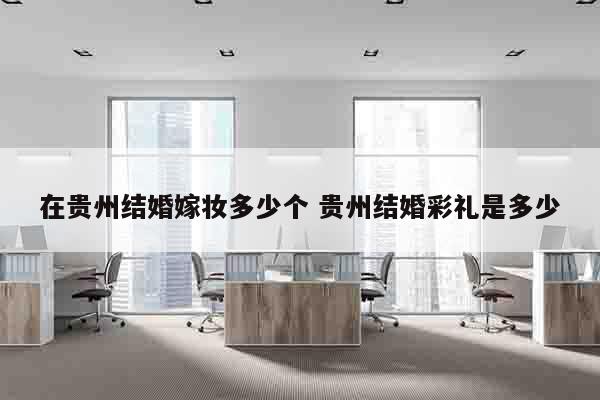 在贵州结婚嫁妆多少个 贵州结婚彩礼是多少
