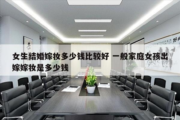 女生结婚嫁妆多少钱比较好 一般家庭女孩出嫁嫁妆是多少钱