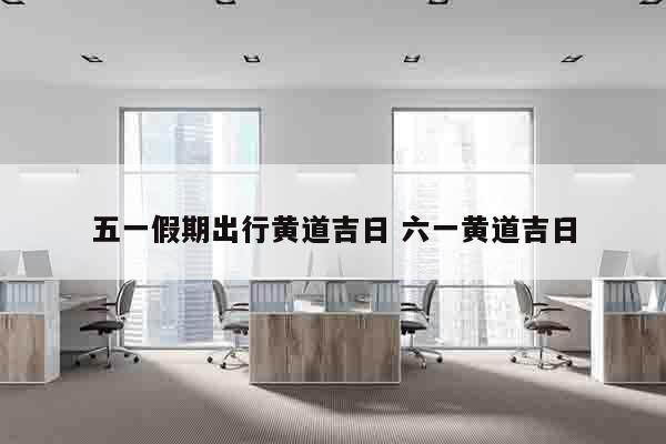 五一假期出行黄道吉日 六一黄道吉日