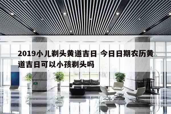 2019小儿剃头黄道吉日 今日日期农历黄道吉日可以小孩剃头吗