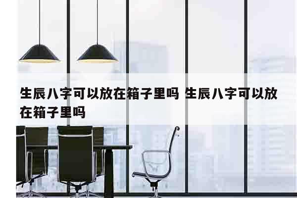 生辰八字可以放在箱子里吗 生辰八字可以放在箱子里吗