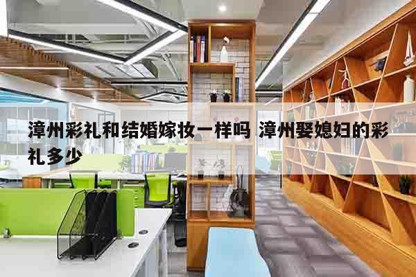 漳州彩礼和结婚嫁妆一样吗 漳州娶媳妇的彩礼多少